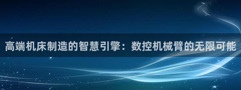 天辰(娱乐注册:高端机床制造的智慧引擎:数控机械臂的无限可能