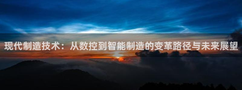 天辰娱乐扣钱：现代制造技术：从数控到智能制造的变革路径与未来展望