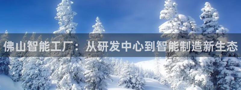 天辰娱乐1956:佛山智能工厂:从研发中心到智能制造新生态