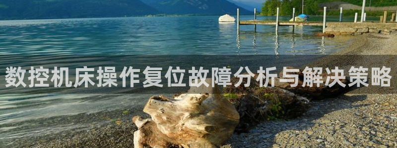 天富娱乐天辰娱乐：数控机床操作复位故障分析与解决策略