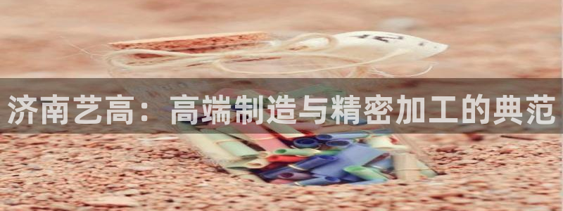 天辰娱乐:济南艺高:高端制造与精密加工的典范